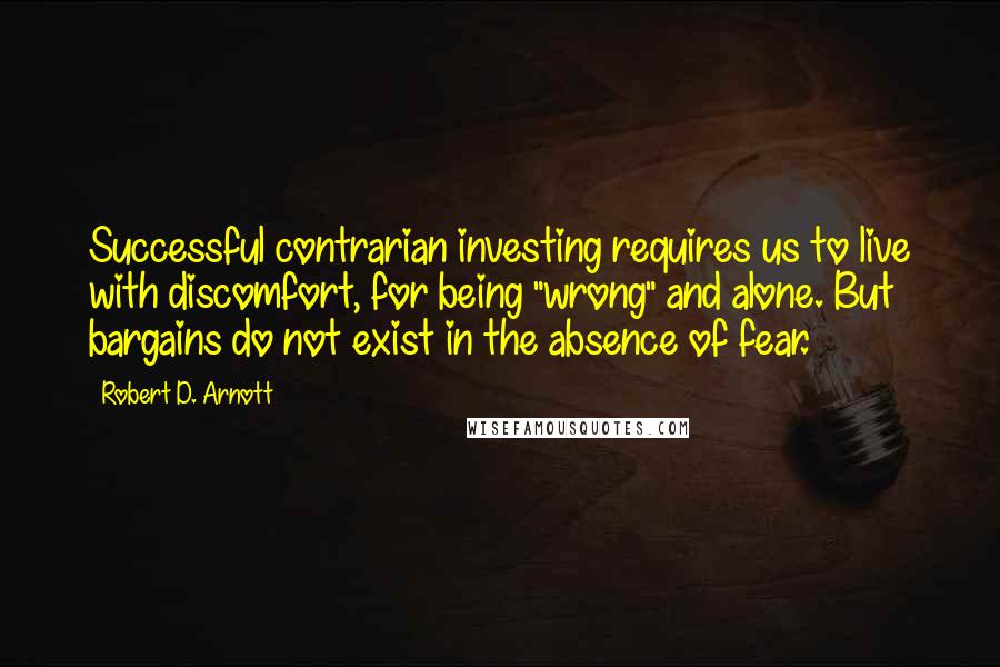 Robert D. Arnott Quotes: Successful contrarian investing requires us to live with discomfort, for being "wrong" and alone. But bargains do not exist in the absence of fear.