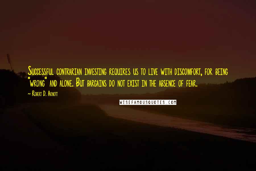 Robert D. Arnott Quotes: Successful contrarian investing requires us to live with discomfort, for being "wrong" and alone. But bargains do not exist in the absence of fear.