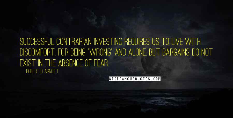 Robert D. Arnott Quotes: Successful contrarian investing requires us to live with discomfort, for being "wrong" and alone. But bargains do not exist in the absence of fear.