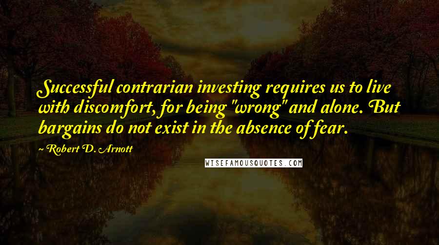 Robert D. Arnott Quotes: Successful contrarian investing requires us to live with discomfort, for being "wrong" and alone. But bargains do not exist in the absence of fear.