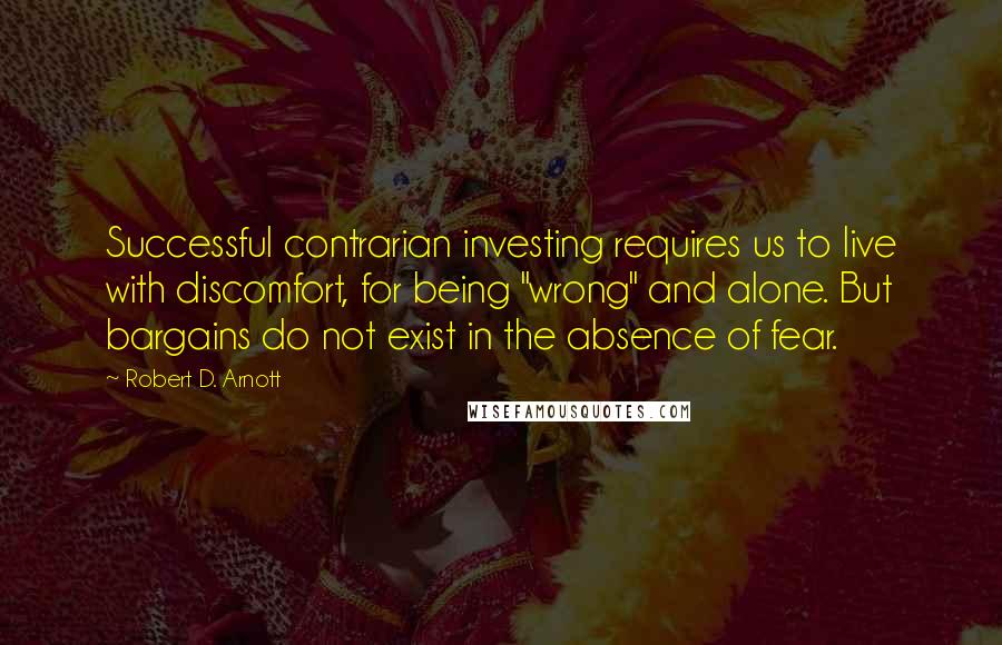 Robert D. Arnott Quotes: Successful contrarian investing requires us to live with discomfort, for being "wrong" and alone. But bargains do not exist in the absence of fear.