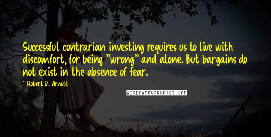 Robert D. Arnott Quotes: Successful contrarian investing requires us to live with discomfort, for being "wrong" and alone. But bargains do not exist in the absence of fear.