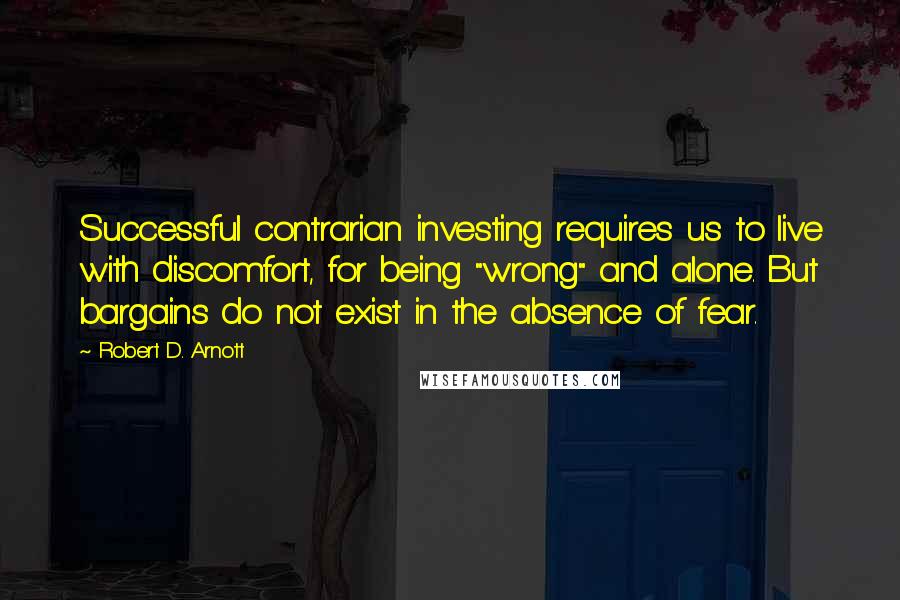 Robert D. Arnott Quotes: Successful contrarian investing requires us to live with discomfort, for being "wrong" and alone. But bargains do not exist in the absence of fear.