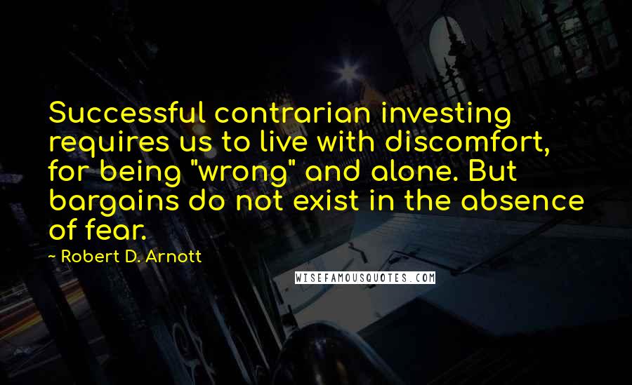 Robert D. Arnott Quotes: Successful contrarian investing requires us to live with discomfort, for being "wrong" and alone. But bargains do not exist in the absence of fear.