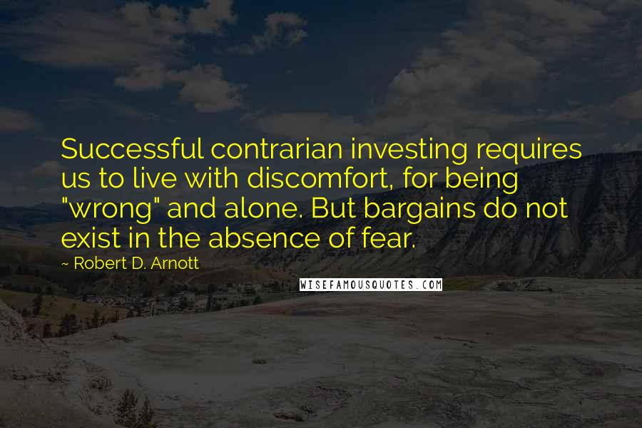 Robert D. Arnott Quotes: Successful contrarian investing requires us to live with discomfort, for being "wrong" and alone. But bargains do not exist in the absence of fear.