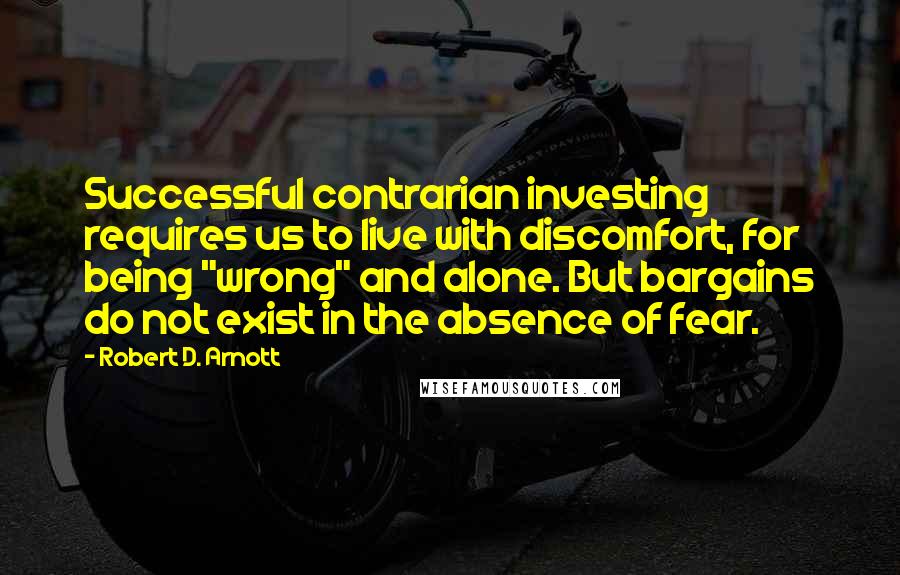 Robert D. Arnott Quotes: Successful contrarian investing requires us to live with discomfort, for being "wrong" and alone. But bargains do not exist in the absence of fear.