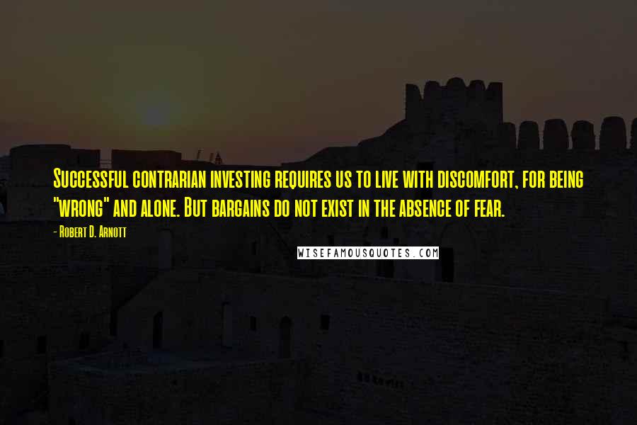 Robert D. Arnott Quotes: Successful contrarian investing requires us to live with discomfort, for being "wrong" and alone. But bargains do not exist in the absence of fear.