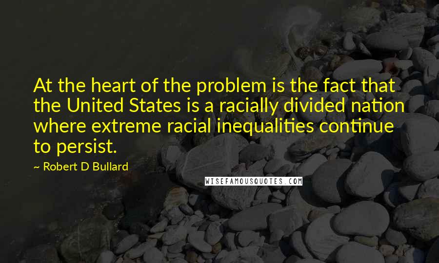 Robert D Bullard Quotes: At the heart of the problem is the fact that the United States is a racially divided nation where extreme racial inequalities continue to persist.