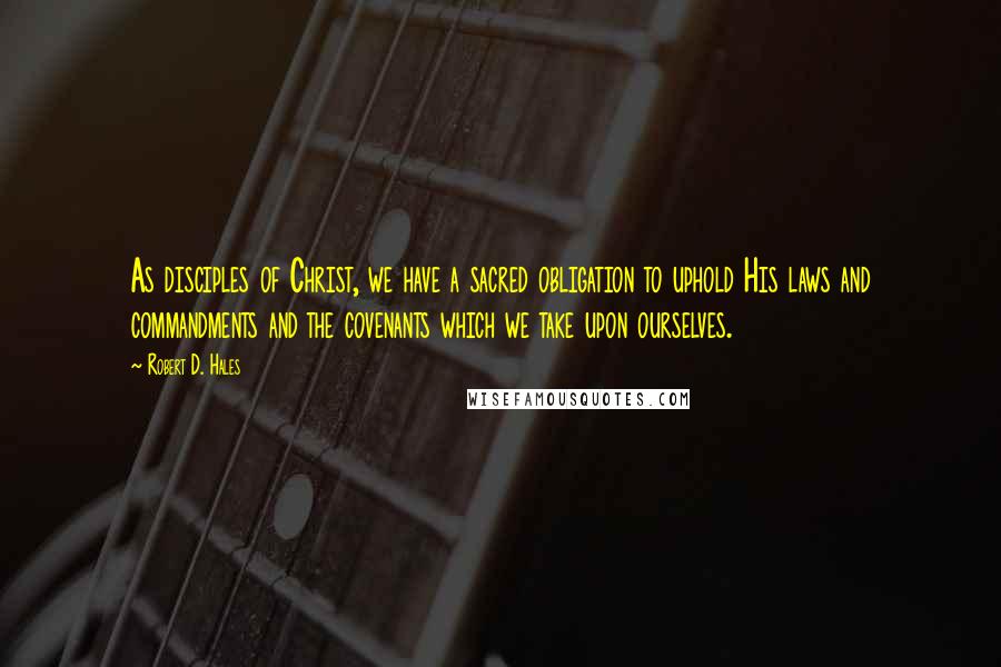 Robert D. Hales Quotes: As disciples of Christ, we have a sacred obligation to uphold His laws and commandments and the covenants which we take upon ourselves.