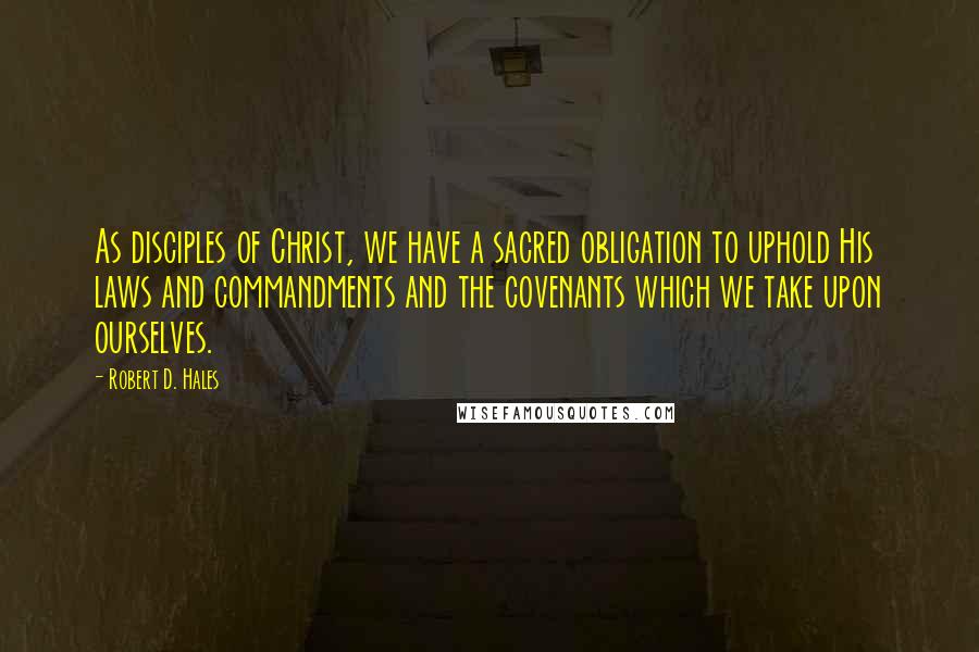 Robert D. Hales Quotes: As disciples of Christ, we have a sacred obligation to uphold His laws and commandments and the covenants which we take upon ourselves.