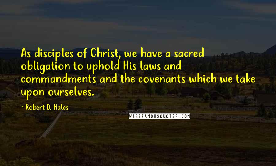 Robert D. Hales Quotes: As disciples of Christ, we have a sacred obligation to uphold His laws and commandments and the covenants which we take upon ourselves.