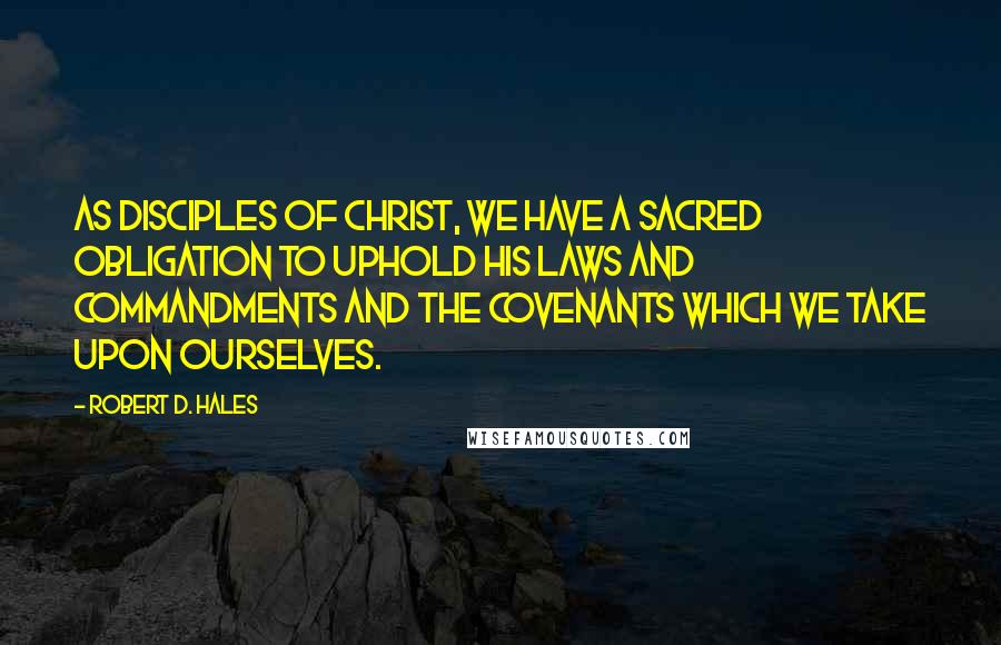 Robert D. Hales Quotes: As disciples of Christ, we have a sacred obligation to uphold His laws and commandments and the covenants which we take upon ourselves.