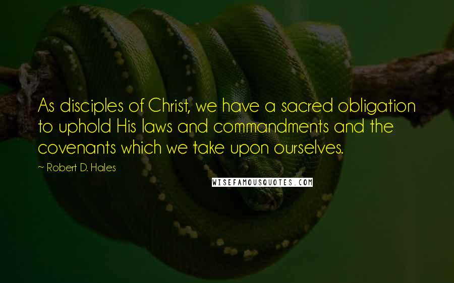 Robert D. Hales Quotes: As disciples of Christ, we have a sacred obligation to uphold His laws and commandments and the covenants which we take upon ourselves.