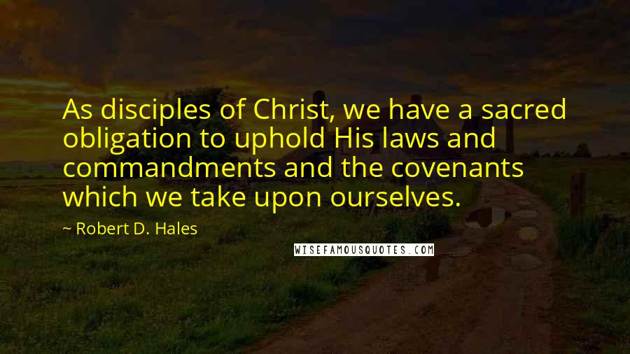 Robert D. Hales Quotes: As disciples of Christ, we have a sacred obligation to uphold His laws and commandments and the covenants which we take upon ourselves.