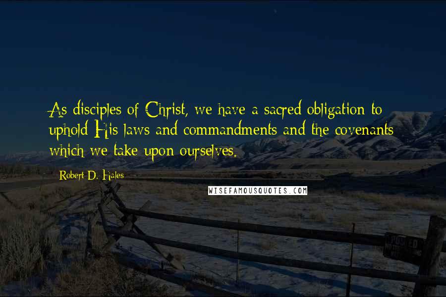 Robert D. Hales Quotes: As disciples of Christ, we have a sacred obligation to uphold His laws and commandments and the covenants which we take upon ourselves.