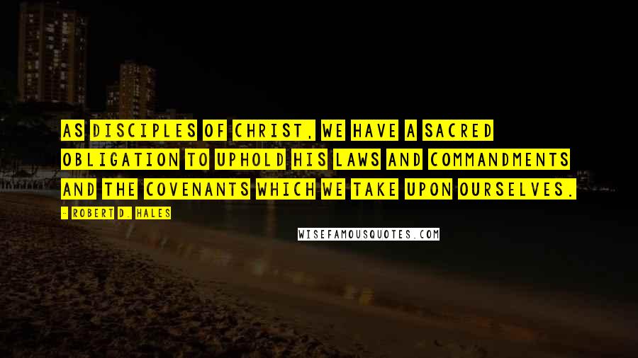 Robert D. Hales Quotes: As disciples of Christ, we have a sacred obligation to uphold His laws and commandments and the covenants which we take upon ourselves.