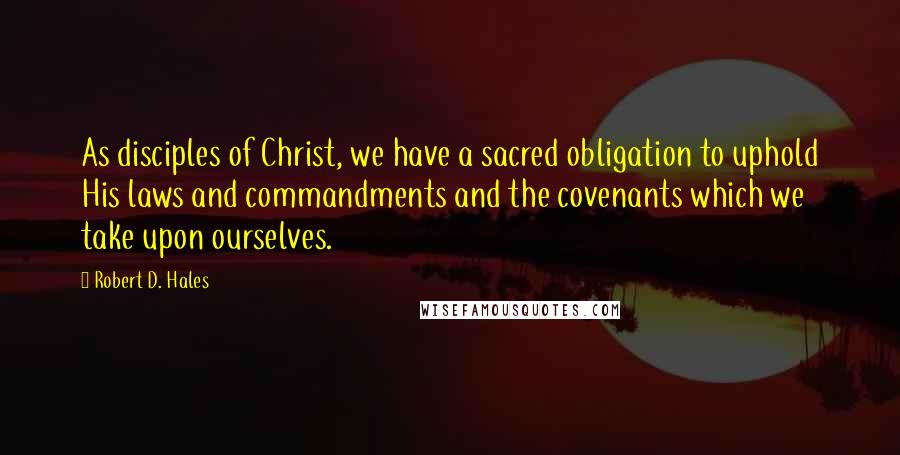 Robert D. Hales Quotes: As disciples of Christ, we have a sacred obligation to uphold His laws and commandments and the covenants which we take upon ourselves.