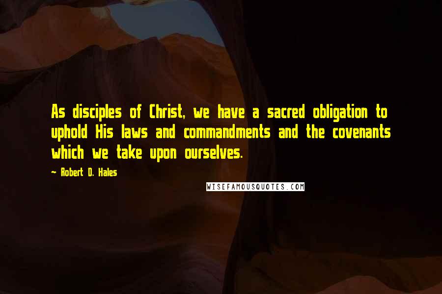 Robert D. Hales Quotes: As disciples of Christ, we have a sacred obligation to uphold His laws and commandments and the covenants which we take upon ourselves.