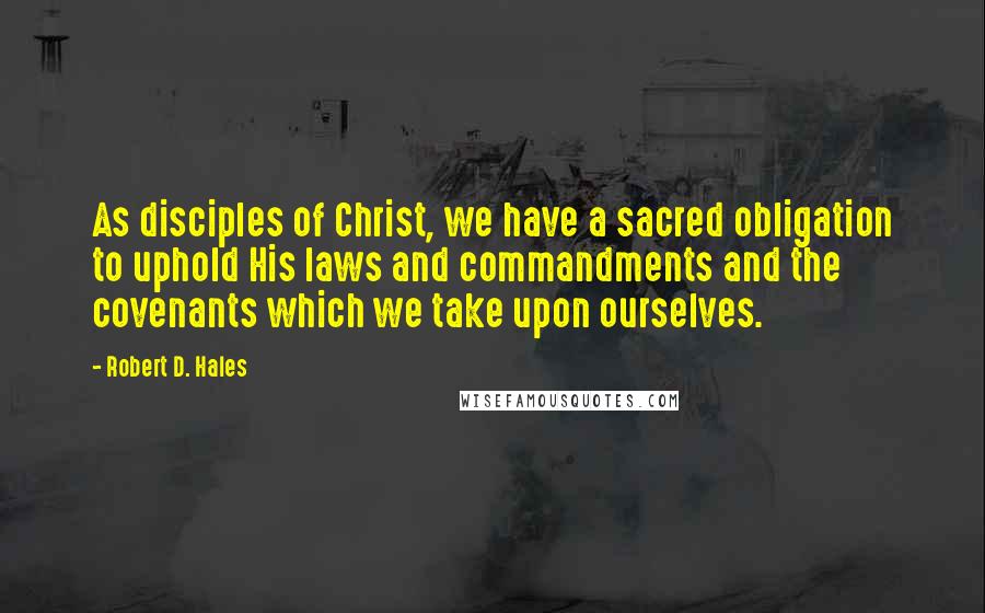 Robert D. Hales Quotes: As disciples of Christ, we have a sacred obligation to uphold His laws and commandments and the covenants which we take upon ourselves.