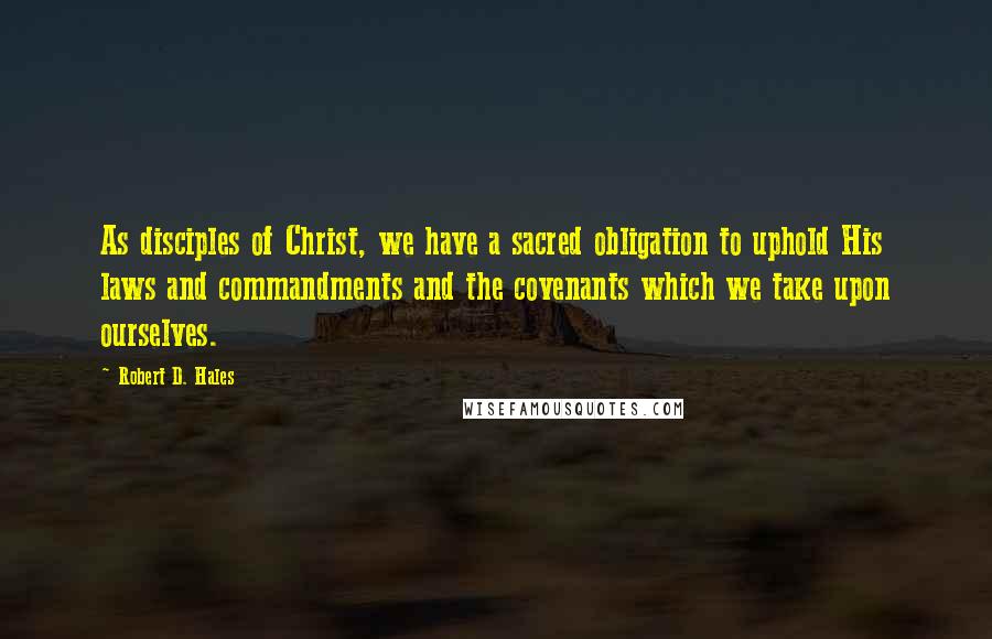 Robert D. Hales Quotes: As disciples of Christ, we have a sacred obligation to uphold His laws and commandments and the covenants which we take upon ourselves.