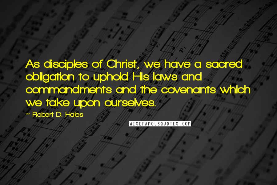 Robert D. Hales Quotes: As disciples of Christ, we have a sacred obligation to uphold His laws and commandments and the covenants which we take upon ourselves.