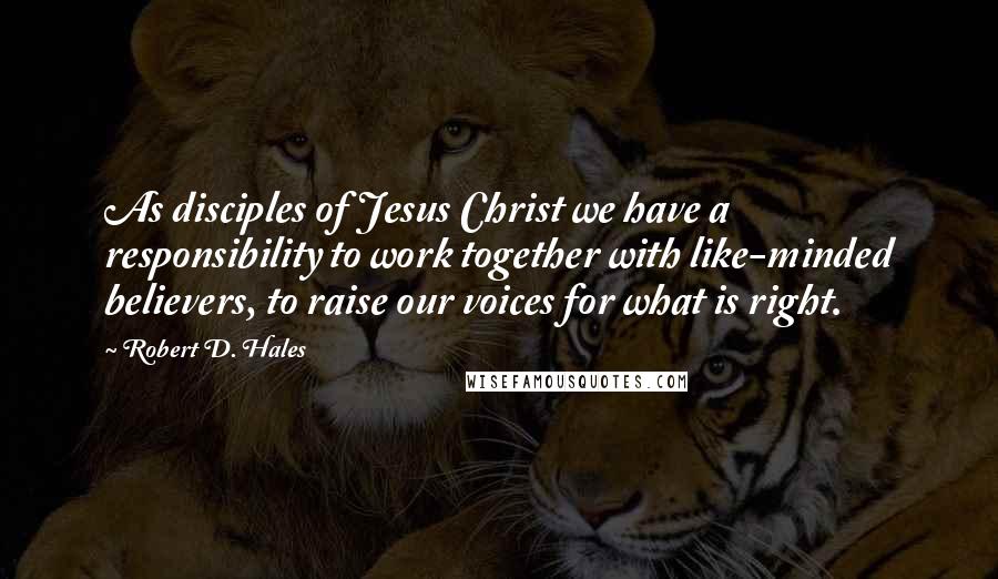 Robert D. Hales Quotes: As disciples of Jesus Christ we have a responsibility to work together with like-minded believers, to raise our voices for what is right.