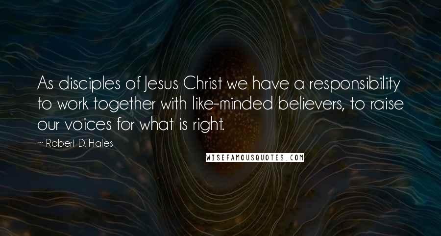 Robert D. Hales Quotes: As disciples of Jesus Christ we have a responsibility to work together with like-minded believers, to raise our voices for what is right.