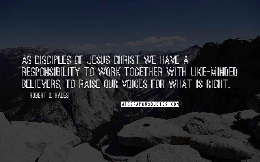 Robert D. Hales Quotes: As disciples of Jesus Christ we have a responsibility to work together with like-minded believers, to raise our voices for what is right.