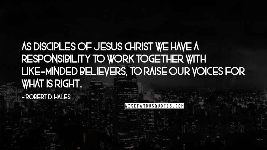 Robert D. Hales Quotes: As disciples of Jesus Christ we have a responsibility to work together with like-minded believers, to raise our voices for what is right.