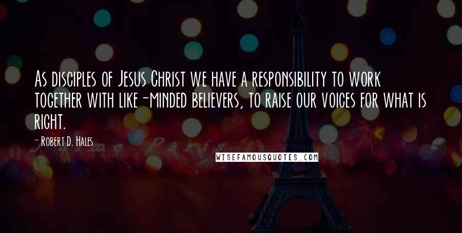 Robert D. Hales Quotes: As disciples of Jesus Christ we have a responsibility to work together with like-minded believers, to raise our voices for what is right.