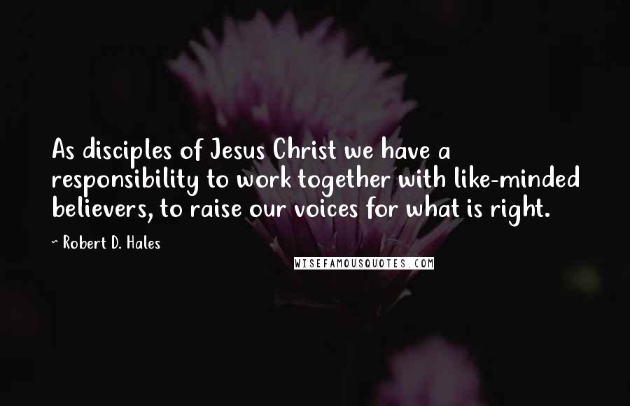 Robert D. Hales Quotes: As disciples of Jesus Christ we have a responsibility to work together with like-minded believers, to raise our voices for what is right.