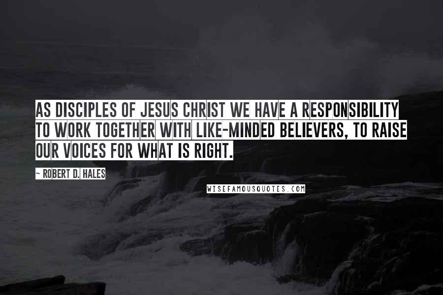 Robert D. Hales Quotes: As disciples of Jesus Christ we have a responsibility to work together with like-minded believers, to raise our voices for what is right.