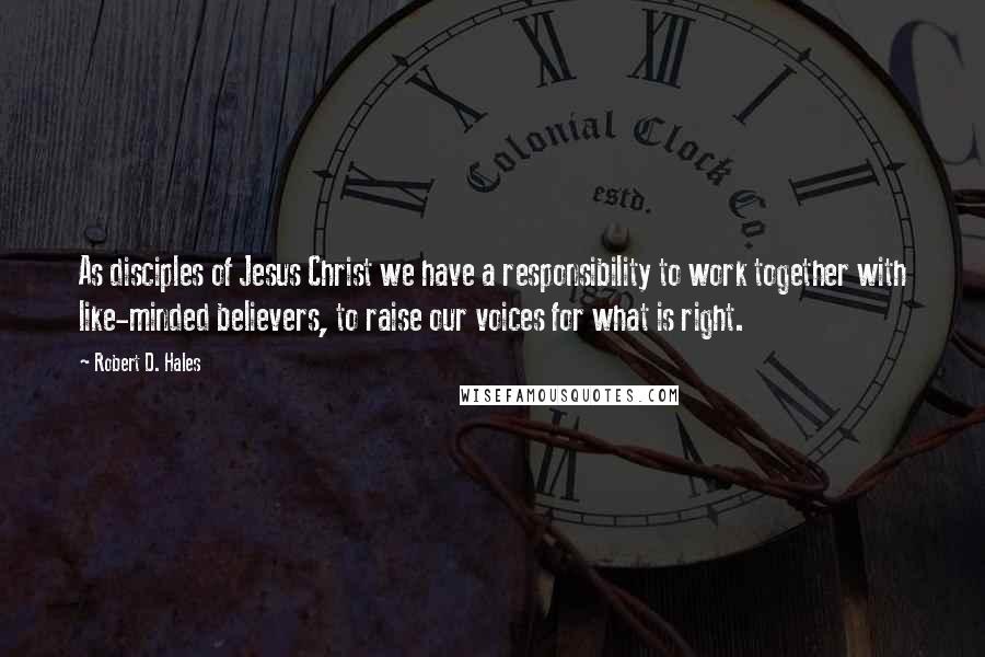 Robert D. Hales Quotes: As disciples of Jesus Christ we have a responsibility to work together with like-minded believers, to raise our voices for what is right.