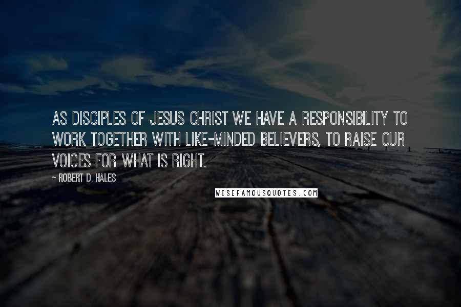 Robert D. Hales Quotes: As disciples of Jesus Christ we have a responsibility to work together with like-minded believers, to raise our voices for what is right.