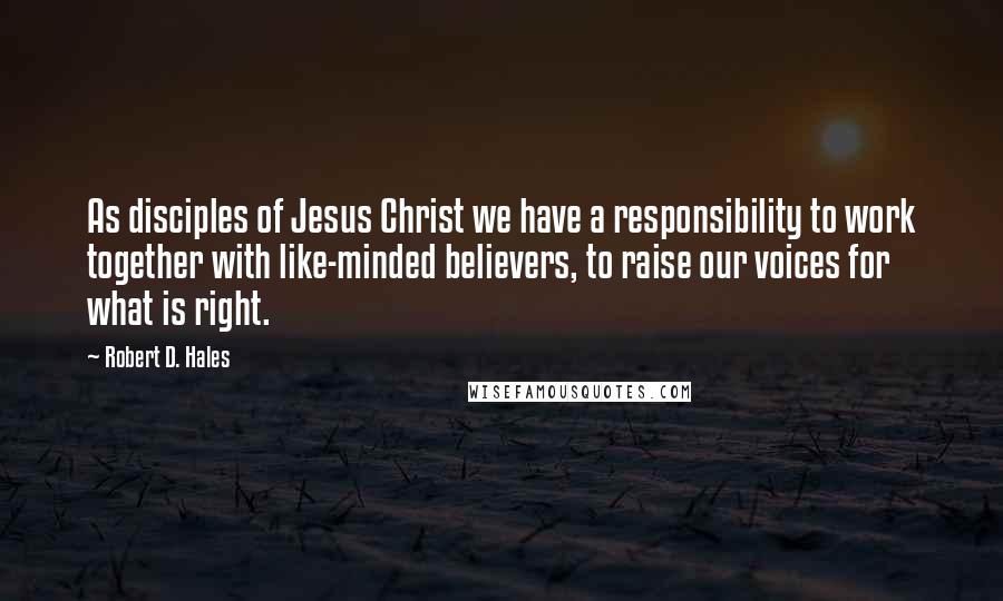 Robert D. Hales Quotes: As disciples of Jesus Christ we have a responsibility to work together with like-minded believers, to raise our voices for what is right.