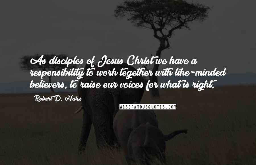 Robert D. Hales Quotes: As disciples of Jesus Christ we have a responsibility to work together with like-minded believers, to raise our voices for what is right.