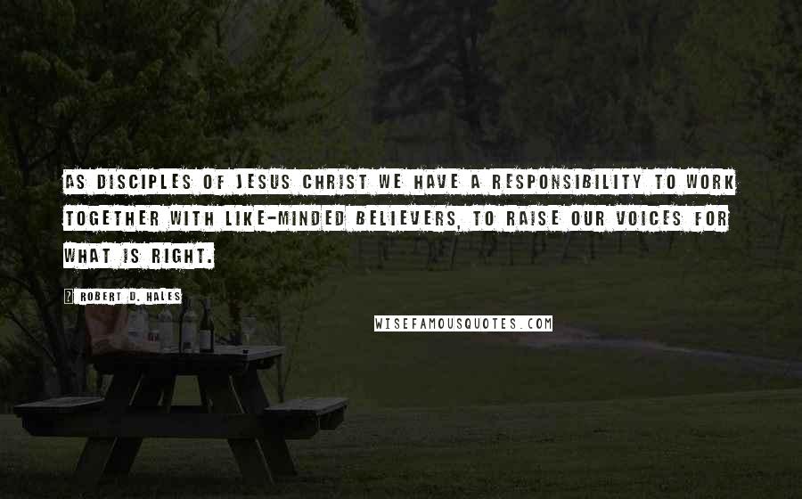 Robert D. Hales Quotes: As disciples of Jesus Christ we have a responsibility to work together with like-minded believers, to raise our voices for what is right.