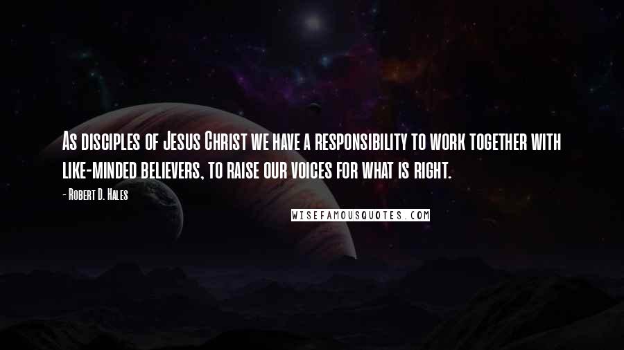 Robert D. Hales Quotes: As disciples of Jesus Christ we have a responsibility to work together with like-minded believers, to raise our voices for what is right.