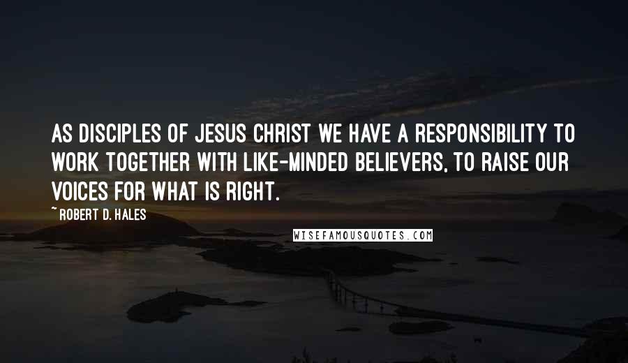 Robert D. Hales Quotes: As disciples of Jesus Christ we have a responsibility to work together with like-minded believers, to raise our voices for what is right.