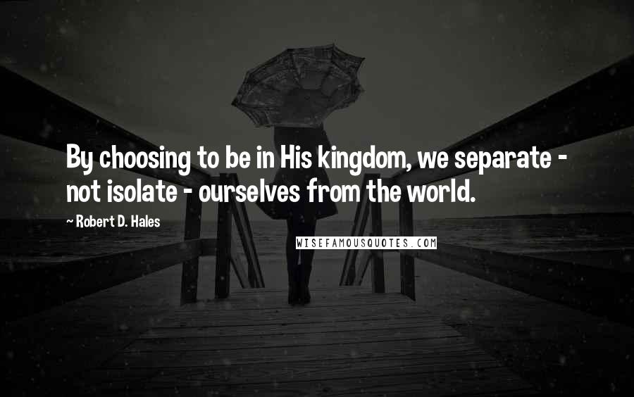 Robert D. Hales Quotes: By choosing to be in His kingdom, we separate - not isolate - ourselves from the world.