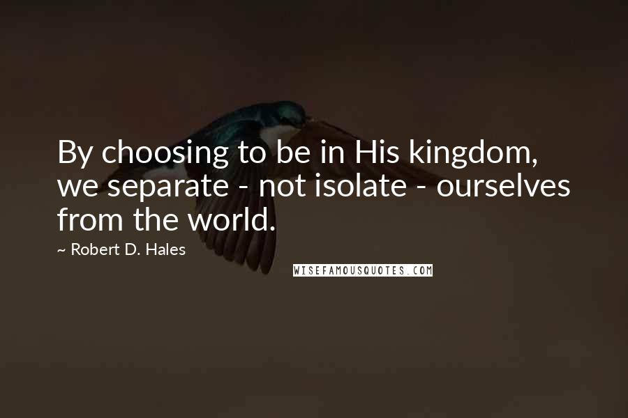 Robert D. Hales Quotes: By choosing to be in His kingdom, we separate - not isolate - ourselves from the world.