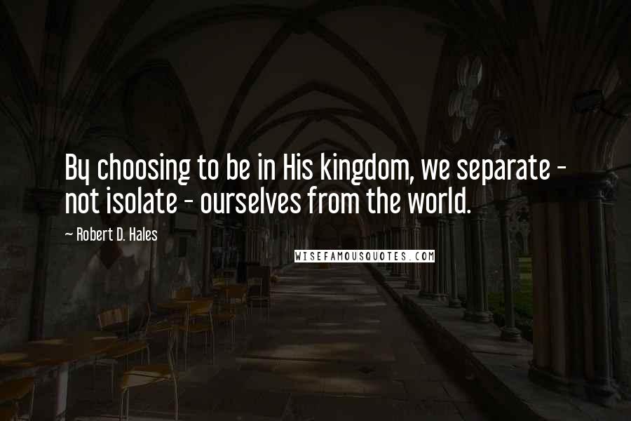 Robert D. Hales Quotes: By choosing to be in His kingdom, we separate - not isolate - ourselves from the world.