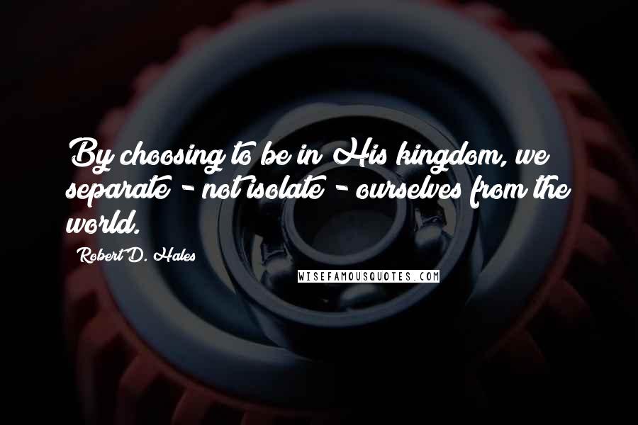 Robert D. Hales Quotes: By choosing to be in His kingdom, we separate - not isolate - ourselves from the world.