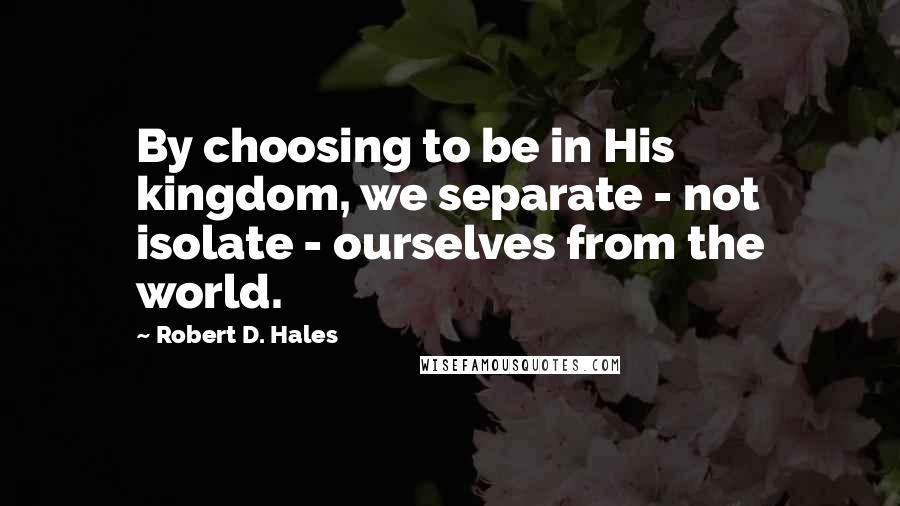 Robert D. Hales Quotes: By choosing to be in His kingdom, we separate - not isolate - ourselves from the world.