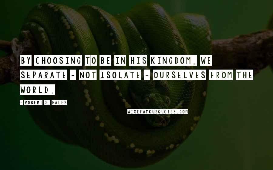 Robert D. Hales Quotes: By choosing to be in His kingdom, we separate - not isolate - ourselves from the world.