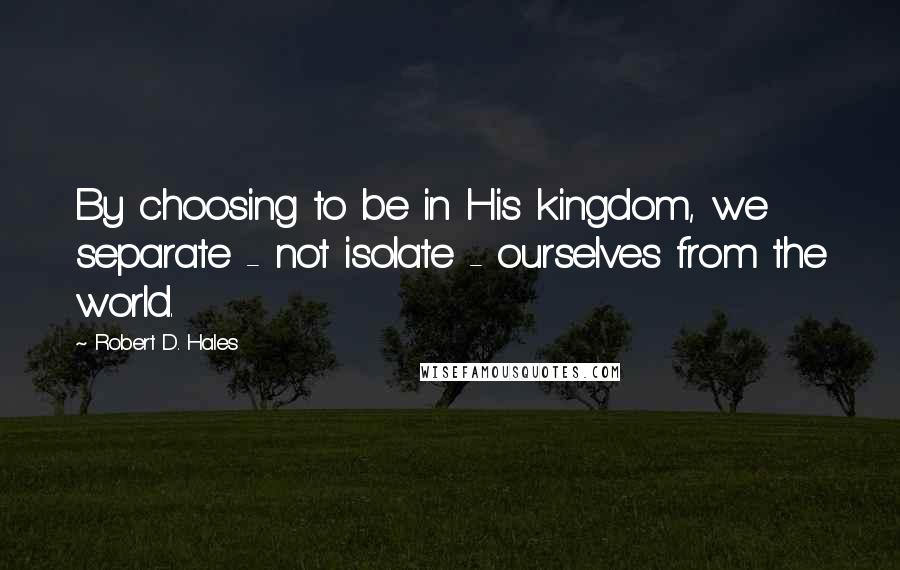 Robert D. Hales Quotes: By choosing to be in His kingdom, we separate - not isolate - ourselves from the world.