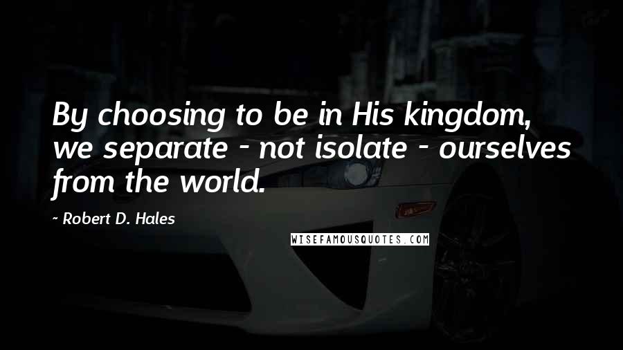 Robert D. Hales Quotes: By choosing to be in His kingdom, we separate - not isolate - ourselves from the world.