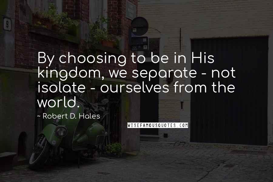 Robert D. Hales Quotes: By choosing to be in His kingdom, we separate - not isolate - ourselves from the world.