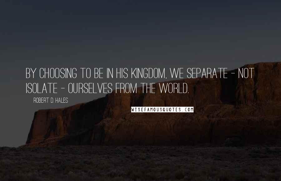 Robert D. Hales Quotes: By choosing to be in His kingdom, we separate - not isolate - ourselves from the world.