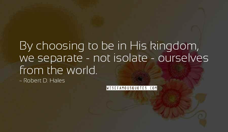 Robert D. Hales Quotes: By choosing to be in His kingdom, we separate - not isolate - ourselves from the world.